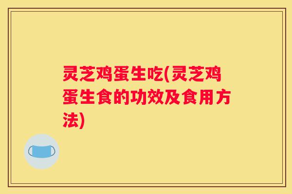灵芝鸡蛋生吃(灵芝鸡蛋生食的功效及食用方法)