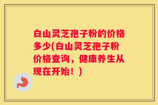 白山灵芝孢子粉的价格多少(白山灵芝孢子粉价格查询，健康养生从现在开始！)