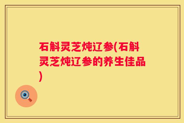 石斛灵芝炖辽参(石斛灵芝炖辽参的养生佳品)