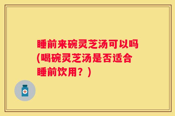 睡前来碗灵芝汤可以吗(喝碗灵芝汤是否适合睡前饮用？)