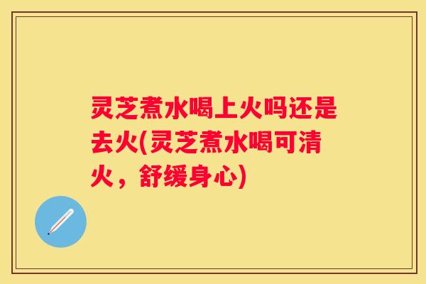 灵芝煮水喝上火吗还是去火(灵芝煮水喝可清火，舒缓身心)