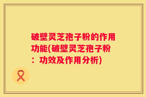 破壁灵芝孢子粉的作用功能(破壁灵芝孢子粉：功效及作用分析)