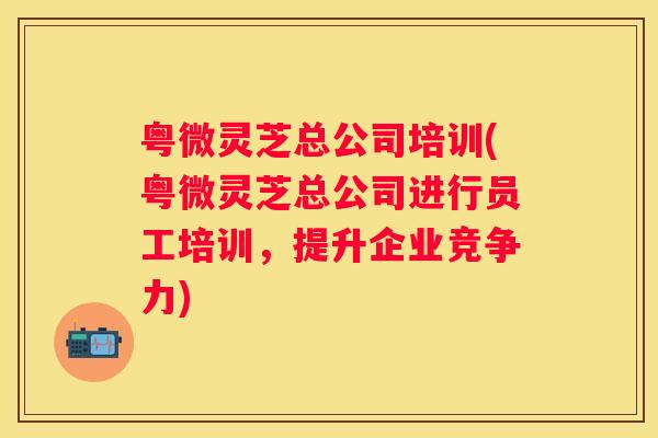 粤微灵芝总公司培训(粤微灵芝总公司进行员工培训，提升企业竞争力)