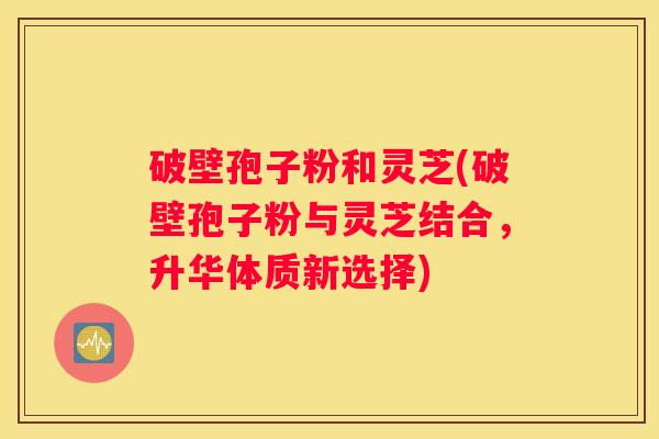 破壁孢子粉和灵芝(破壁孢子粉与灵芝结合，升华体质新选择)