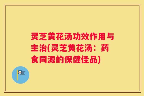 灵芝黄花汤功效作用与主(灵芝黄花汤：药食同源的保健佳品)