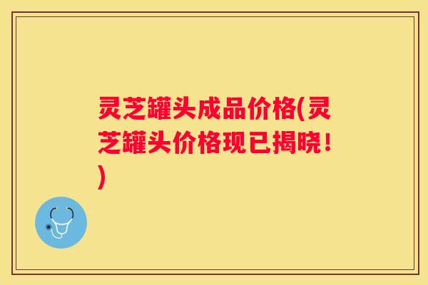 灵芝罐头成品价格(灵芝罐头价格现已揭晓！)