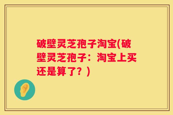 破壁灵芝孢子淘宝(破壁灵芝孢子：淘宝上买还是算了？)