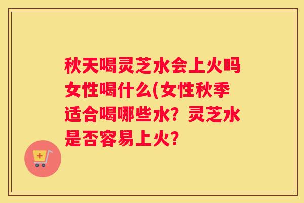 秋天喝灵芝水会上火吗女性喝什么(女性秋季适合喝哪些水？灵芝水是否容易上火？