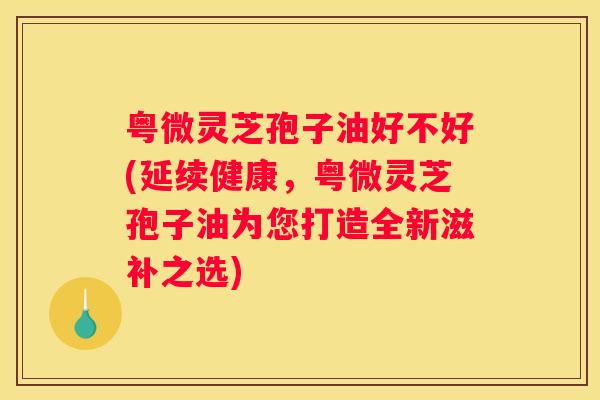 粤微灵芝孢子油好不好(延续健康，粤微灵芝孢子油为您打造全新滋补之选)