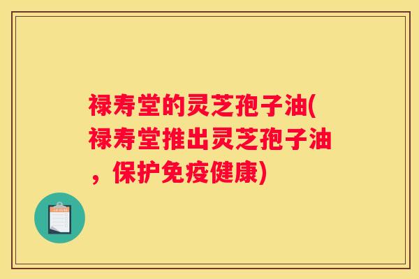 禄寿堂的灵芝孢子油(禄寿堂推出灵芝孢子油，保护免疫健康)