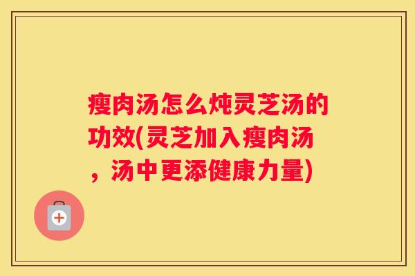 瘦肉汤怎么炖灵芝汤的功效(灵芝加入瘦肉汤，汤中更添健康力量)