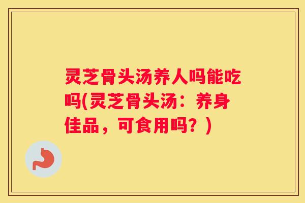 灵芝骨头汤养人吗能吃吗(灵芝骨头汤：养身佳品，可食用吗？)
