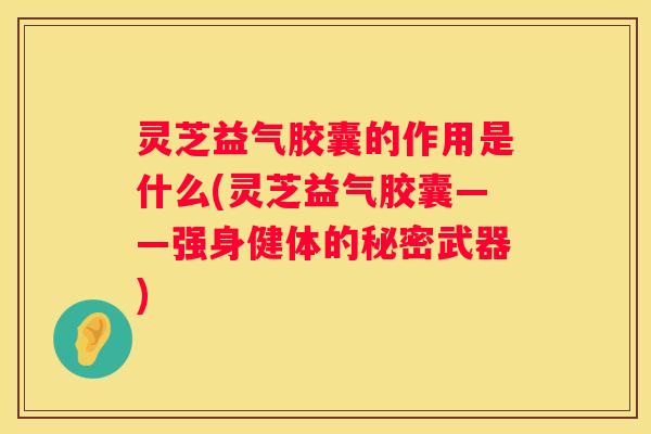 灵芝益气胶囊的作用是什么(灵芝益气胶囊——强身健体的秘密武器)