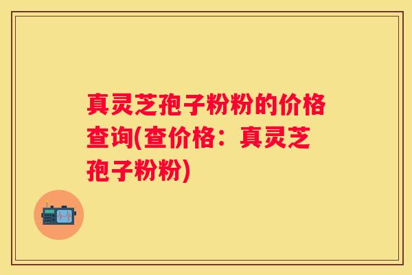 真灵芝孢子粉粉的价格查询(查价格：真灵芝孢子粉粉)