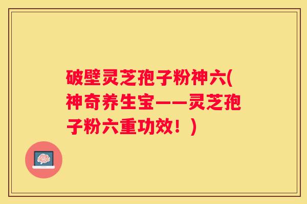 破壁灵芝孢子粉神六(神奇养生宝——灵芝孢子粉六重功效！)