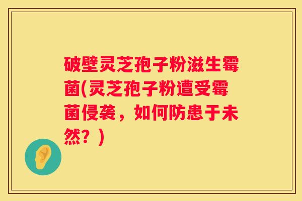 破壁灵芝孢子粉滋生霉菌(灵芝孢子粉遭受霉菌侵袭，如何防患于未然？)