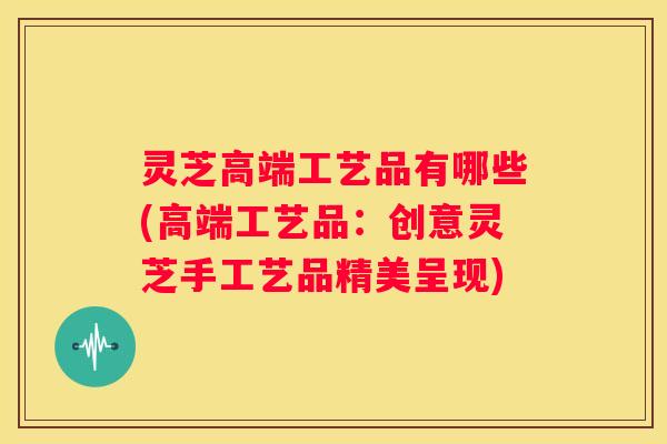 灵芝高端工艺品有哪些(高端工艺品：创意灵芝手工艺品精美呈现)