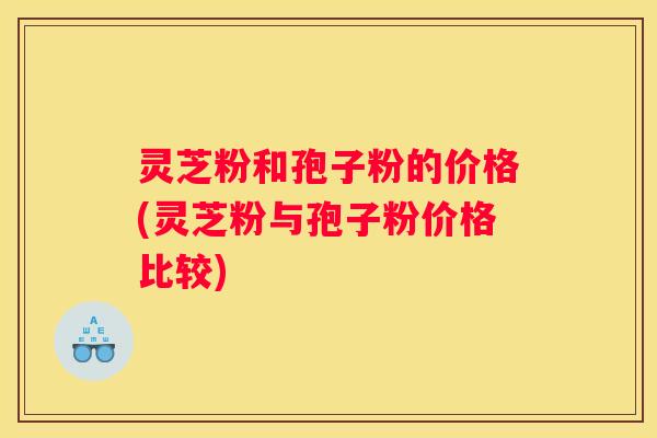 灵芝粉和孢子粉的价格(灵芝粉与孢子粉价格比较)