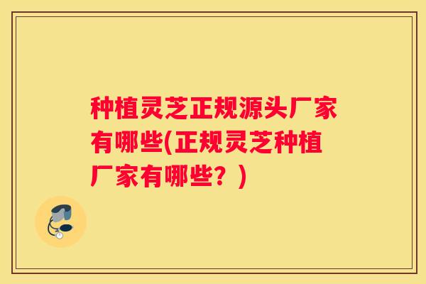 种植灵芝正规源头厂家有哪些(正规灵芝种植厂家有哪些？)