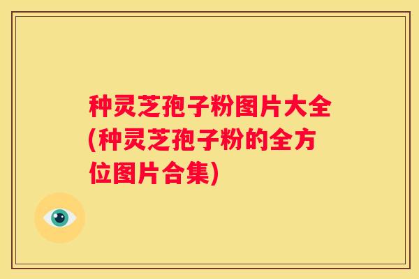 种灵芝孢子粉图片大全(种灵芝孢子粉的全方位图片合集)