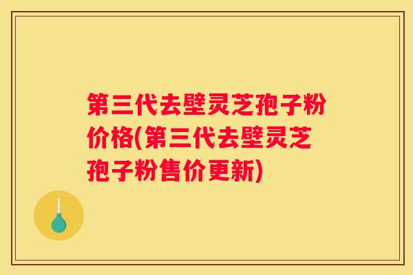 第三代去壁灵芝孢子粉价格(第三代去壁灵芝孢子粉售价更新)