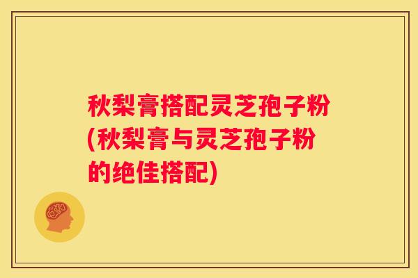 秋梨膏搭配灵芝孢子粉(秋梨膏与灵芝孢子粉的绝佳搭配)
