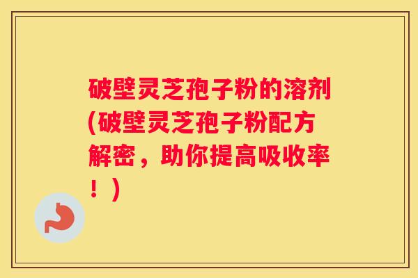 破壁灵芝孢子粉的溶剂(破壁灵芝孢子粉配方解密，助你提高吸收率！)