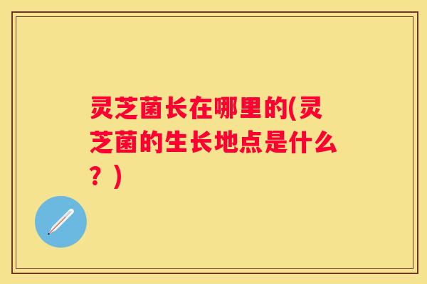 灵芝菌长在哪里的(灵芝菌的生长地点是什么？)