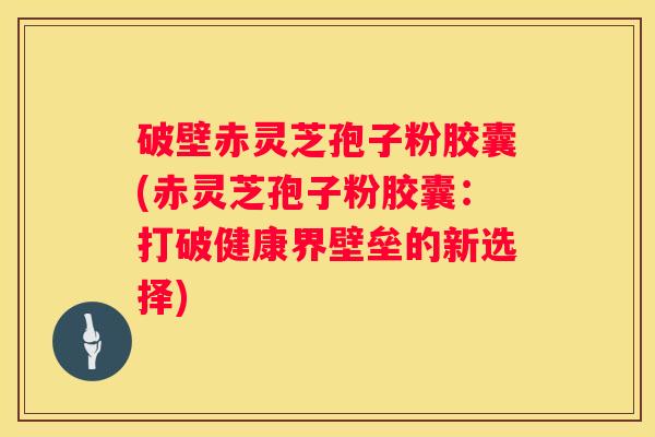 破壁赤灵芝孢子粉胶囊(赤灵芝孢子粉胶囊：打破健康界壁垒的新选择)
