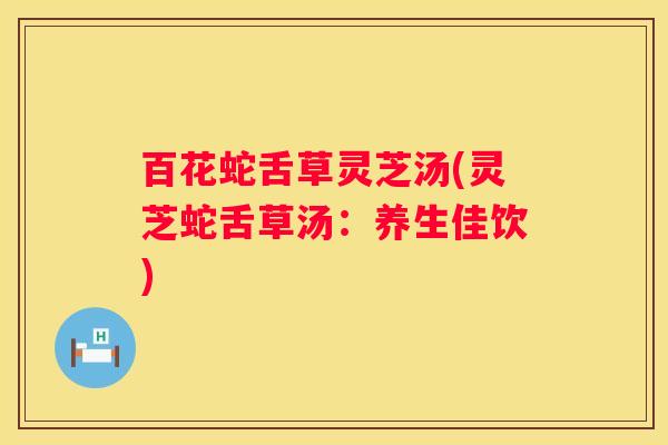 百花蛇舌草灵芝汤(灵芝蛇舌草汤：养生佳饮)