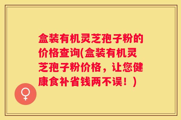 盒装有机灵芝孢子粉的价格查询(盒装有机灵芝孢子粉价格，让您健康食补省钱两不误！)