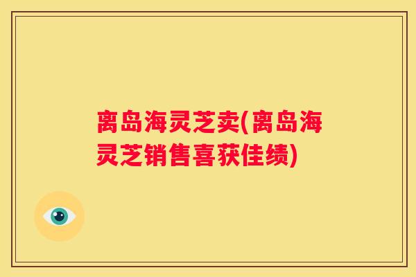 离岛海灵芝卖(离岛海灵芝销售喜获佳绩)