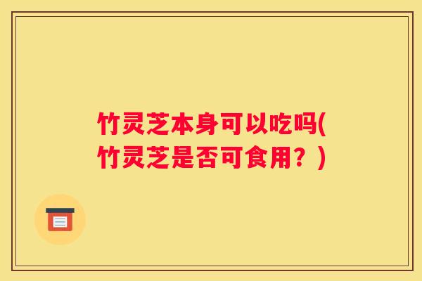竹灵芝本身可以吃吗(竹灵芝是否可食用？)