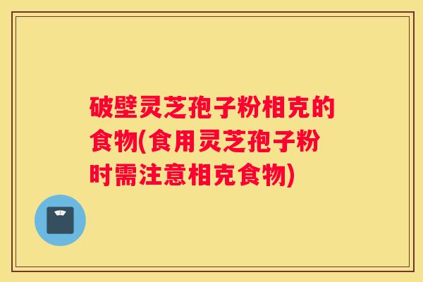 破壁灵芝孢子粉相克的食物(食用灵芝孢子粉时需注意相克食物)