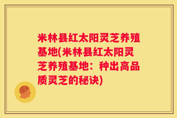 米林县红太阳灵芝养殖基地(米林县红太阳灵芝养殖基地：种出高品质灵芝的秘诀)