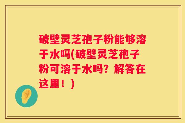 破壁灵芝孢子粉能够溶于水吗(破壁灵芝孢子粉可溶于水吗？解答在这里！)