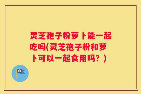 灵芝孢子粉萝卜能一起吃吗(灵芝孢子粉和萝卜可以一起食用吗？)
