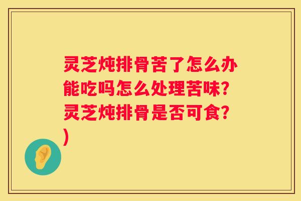 灵芝炖排骨苦了怎么办能吃吗怎么处理苦味？灵芝炖排骨是否可食？)