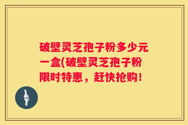 破壁灵芝孢子粉多少元一盒(破壁灵芝孢子粉限时特惠，赶快抢购！