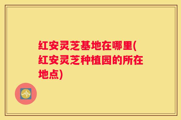 红安灵芝基地在哪里(红安灵芝种植园的所在地点)