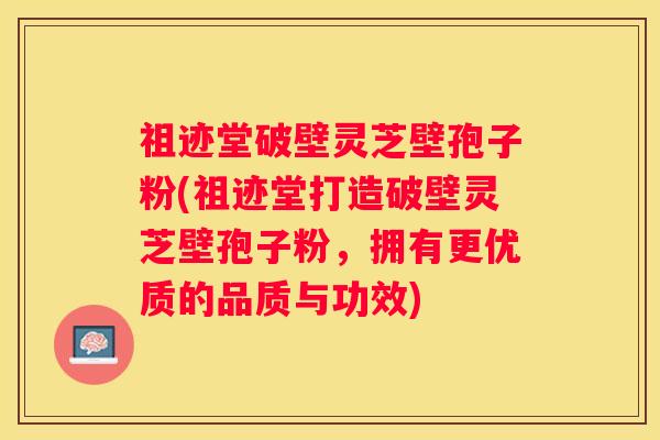 祖迹堂破壁灵芝壁孢子粉(祖迹堂打造破壁灵芝壁孢子粉，拥有更优质的品质与功效)