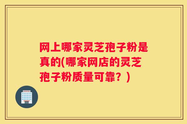 网上哪家灵芝孢子粉是真的(哪家网店的灵芝孢子粉质量可靠？)