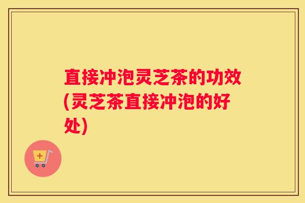 直接冲泡灵芝茶的功效(灵芝茶直接冲泡的好处)
