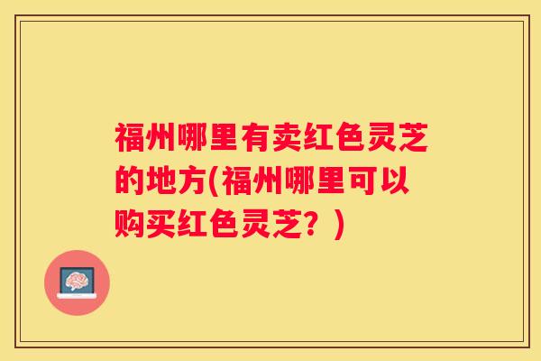 福州哪里有卖红色灵芝的地方(福州哪里可以购买红色灵芝？)