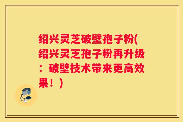 绍兴灵芝破壁孢子粉(绍兴灵芝孢子粉再升级：破壁技术带来更高效果！)