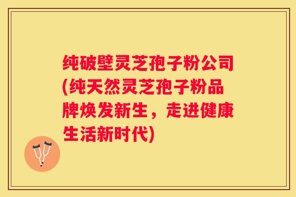 纯破壁灵芝孢子粉公司(纯天然灵芝孢子粉品牌焕发新生，走进健康生活新时代)