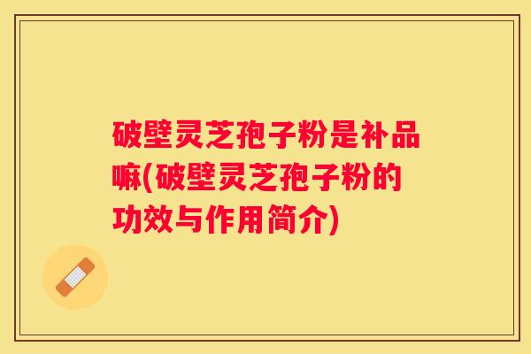破壁灵芝孢子粉是补品嘛(破壁灵芝孢子粉的功效与作用简介)