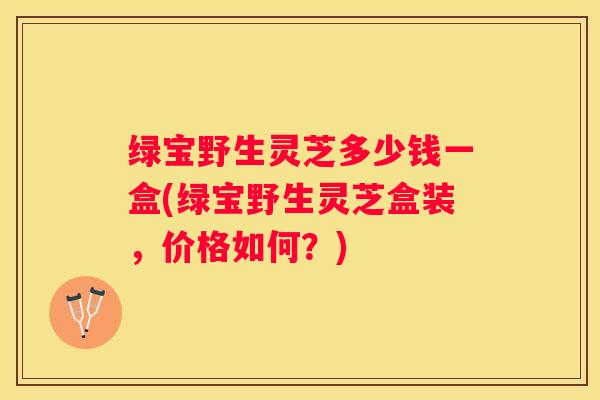 绿宝野生灵芝多少钱一盒(绿宝野生灵芝盒装，价格如何？)