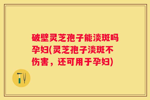 破壁灵芝孢子能淡斑吗孕妇(灵芝孢子淡斑不伤害，还可用于孕妇)