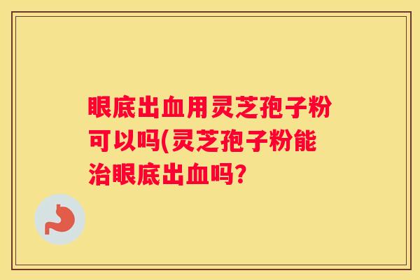 眼底出用灵芝孢子粉可以吗(灵芝孢子粉能眼底出吗？